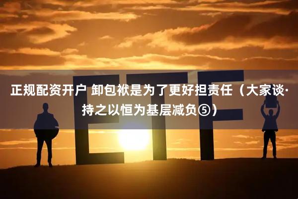 正规配资开户 卸包袱是为了更好担责任（大家谈·持之以恒为基层减负⑤）