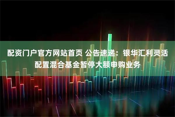 配资门户官方网站首页 公告速递：银华汇利灵活配置混合基金暂停大额申购业务