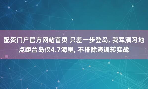 配资门户官方网站首页 只差一步登岛, 我军演习地点距台岛仅4.7海里, 不排除演训转实战