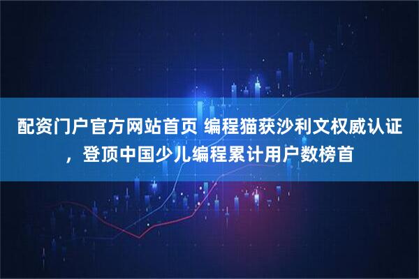 配资门户官方网站首页 编程猫获沙利文权威认证，登顶中国少儿编程累计用户数榜首