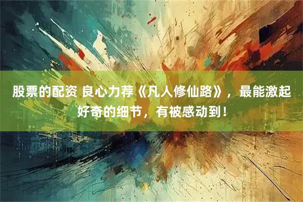 股票的配资 良心力荐《凡人修仙路》，最能激起好奇的细节，有被感动到！