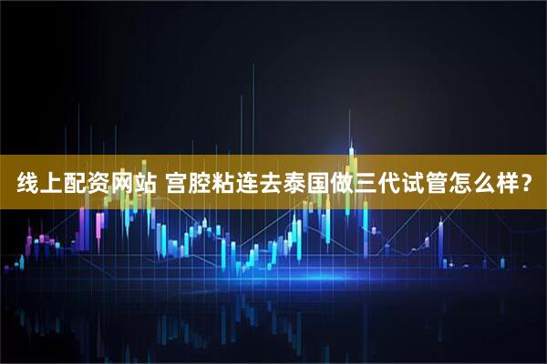 线上配资网站 宫腔粘连去泰国做三代试管怎么样？