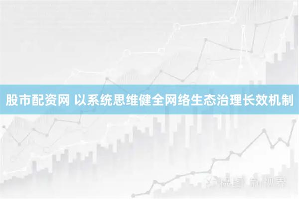 股市配资网 以系统思维健全网络生态治理长效机制
