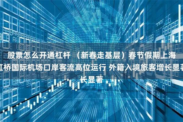 股票怎么开通杠杆 （新春走基层）春节假期上海虹桥国际机场口岸客流高位运行 外籍入境旅客增长显著