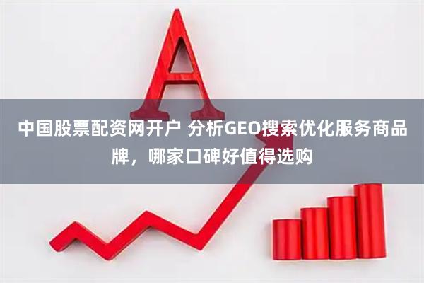 中国股票配资网开户 分析GEO搜索优化服务商品牌，哪家口碑好值得选购