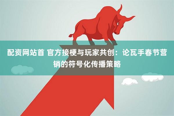 配资网站首 官方接梗与玩家共创：论瓦手春节营销的符号化传播策略