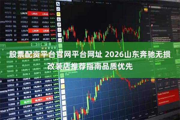 股票配资平台官网平台网址 2026山东奔驰无损改装店推荐指南品质优先