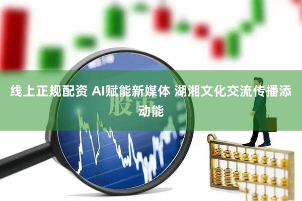 线上正规配资 AI赋能新媒体 湖湘文化交流传播添动能