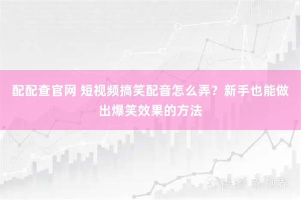 配配查官网 短视频搞笑配音怎么弄？新手也能做出爆笑效果的方法
