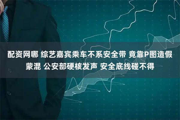 配资网哪 综艺嘉宾乘车不系安全带 竟靠P图造假蒙混 公安部硬核发声 安全底线碰不得