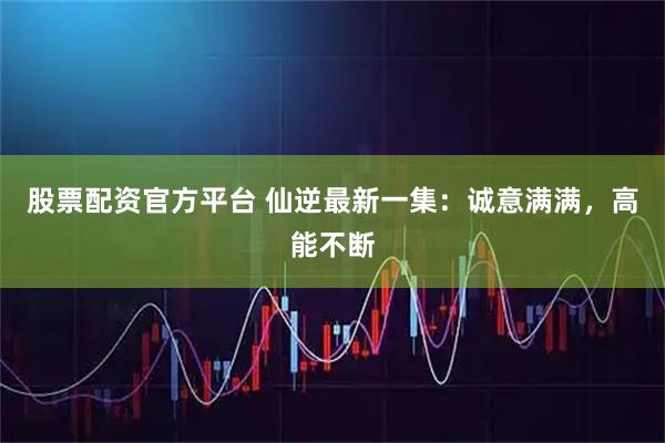 股票配资官方平台 仙逆最新一集：诚意满满，高能不断