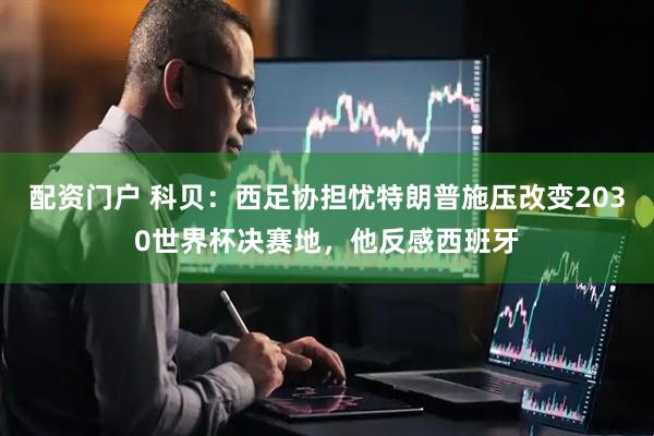 配资门户 科贝：西足协担忧特朗普施压改变2030世界杯决赛地，他反感西班牙