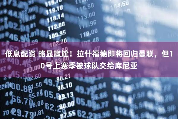 低息配资 略显尴尬！拉什福德即将回归曼联，但10号上赛季被球队交给库尼亚
